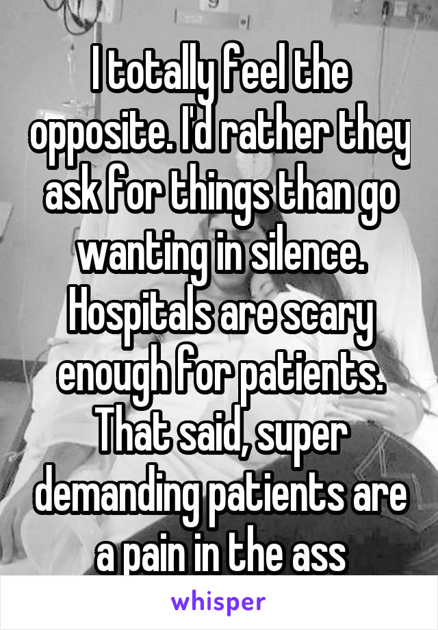 I totally feel the opposite. I'd rather they ask for things than go wanting in silence. Hospitals are scary enough for patients. That said, super demanding patients are a pain in the ass