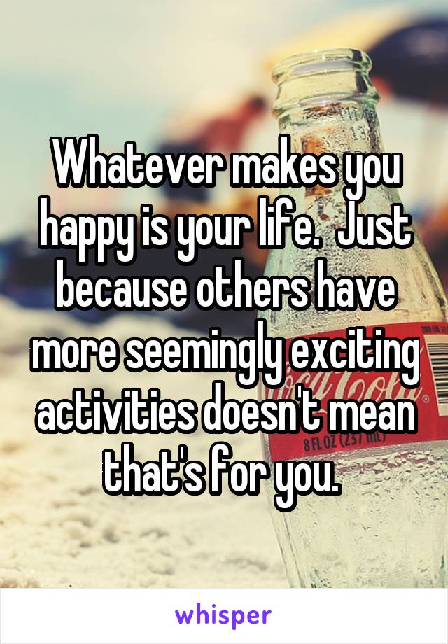 Whatever makes you happy is your life.  Just because others have more seemingly exciting activities doesn't mean that's for you. 