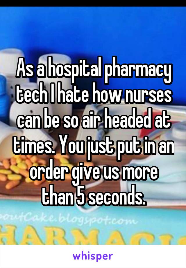 As a hospital pharmacy tech I hate how nurses can be so air headed at times. You just put in an order give us more than 5 seconds.