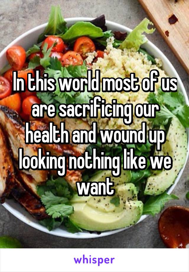In this world most of us are sacrificing our health and wound up looking nothing like we want