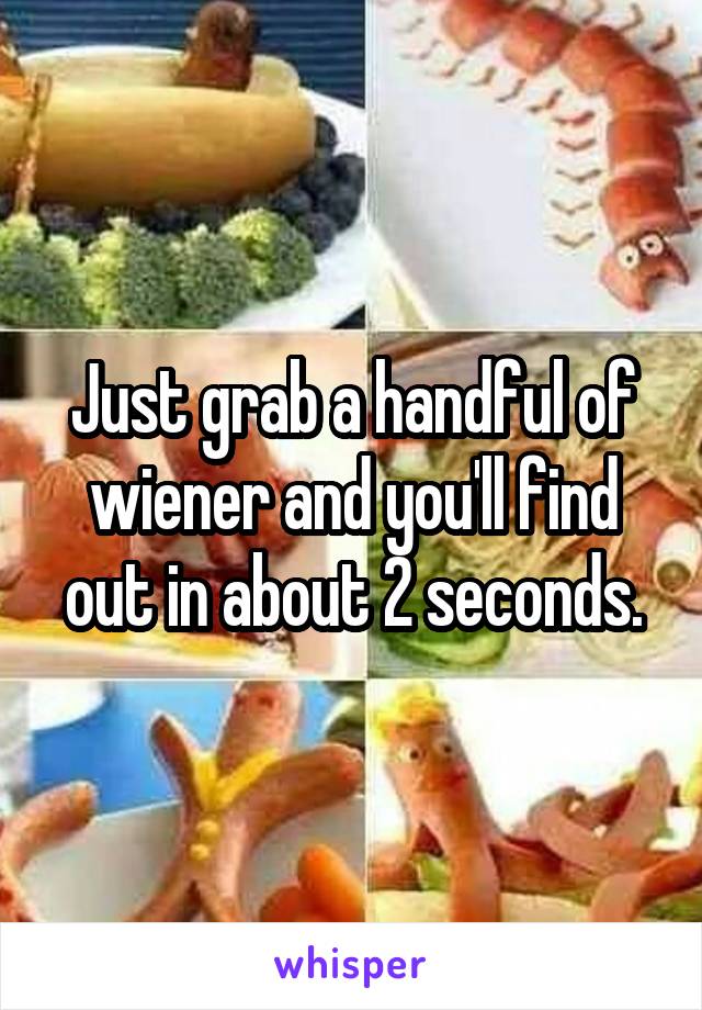 Just grab a handful of wiener and you'll find out in about 2 seconds.