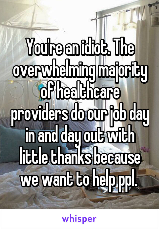 You're an idiot. The overwhelming majority of healthcare providers do our job day in and day out with little thanks because we want to help ppl. 