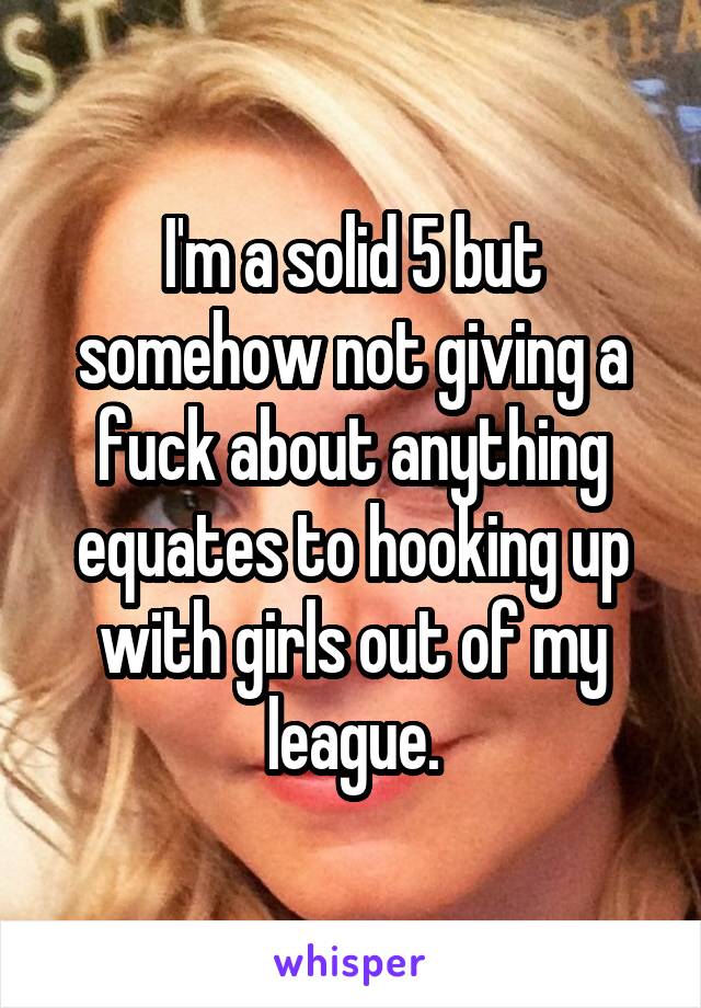 I'm a solid 5 but somehow not giving a fuck about anything equates to hooking up with girls out of my league.