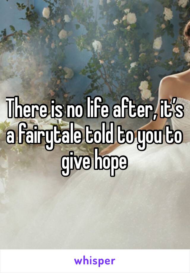 There is no life after, it’s a fairytale told to you to give hope