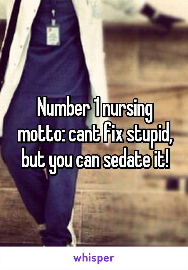 Number 1 nursing motto: cant fix stupid, but you can sedate it!