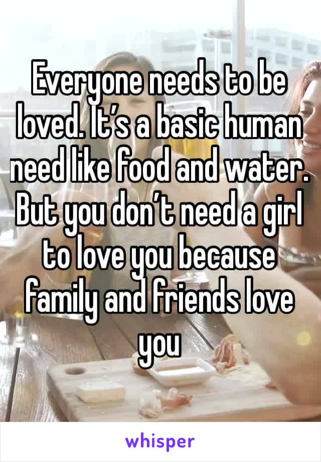 Everyone needs to be loved. It’s a basic human need like food and water. But you don’t need a girl to love you because family and friends love you