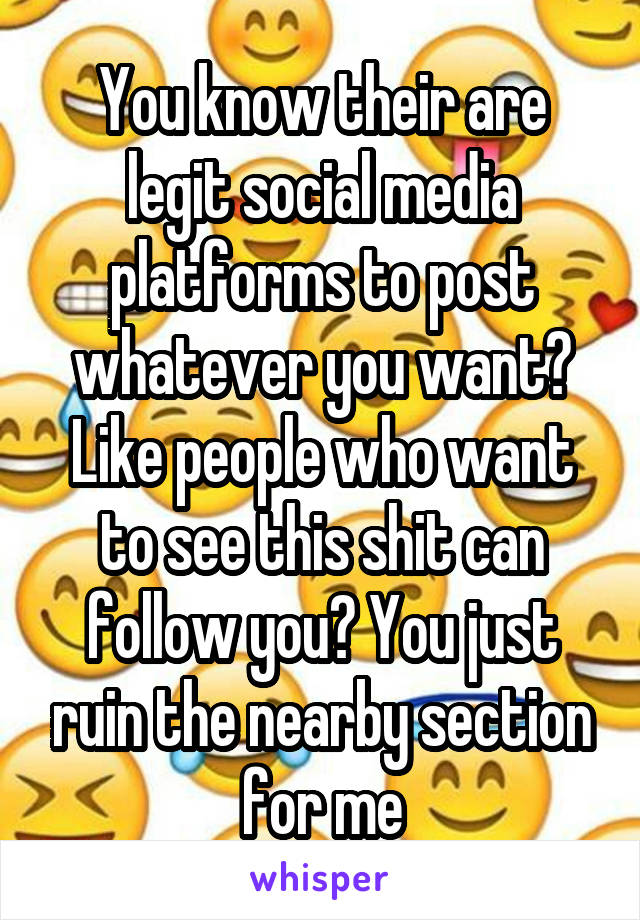 You know their are legit social media platforms to post whatever you want? Like people who want to see this shit can follow you? You just ruin the nearby section for me