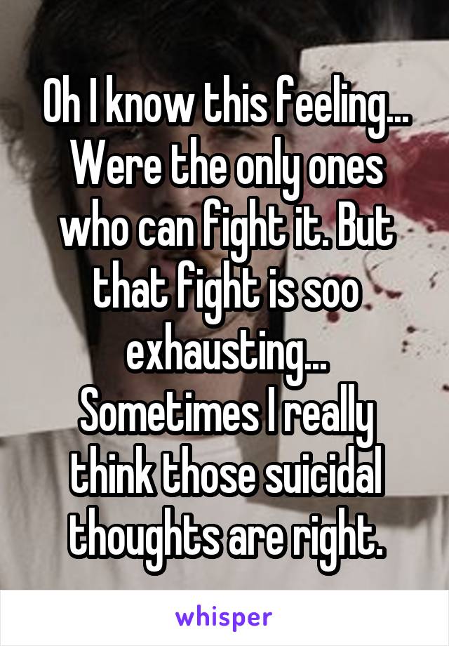 Oh I know this feeling...
Were the only ones who can fight it. But that fight is soo exhausting...
Sometimes I really think those suicidal thoughts are right.