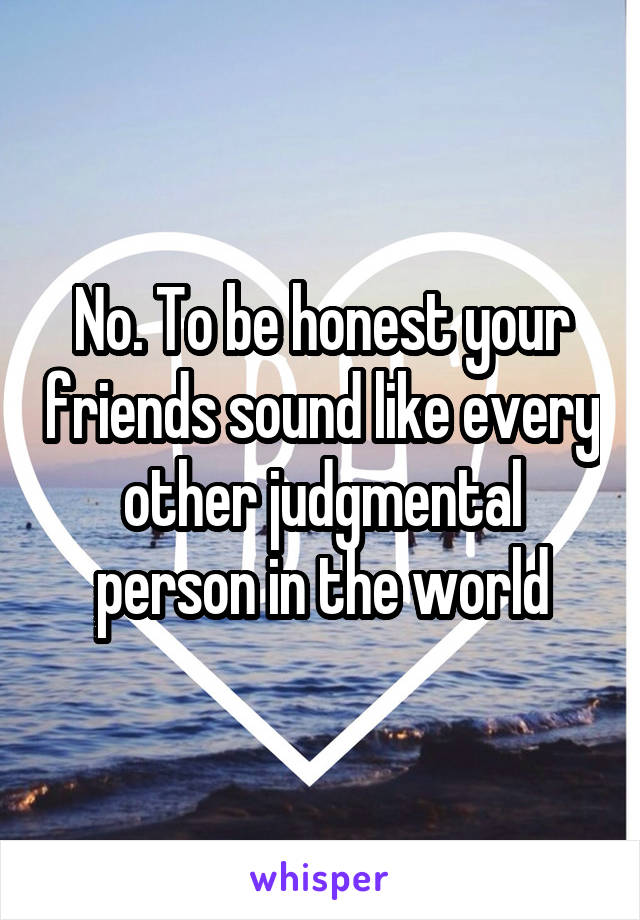 No. To be honest your friends sound like every other judgmental person in the world