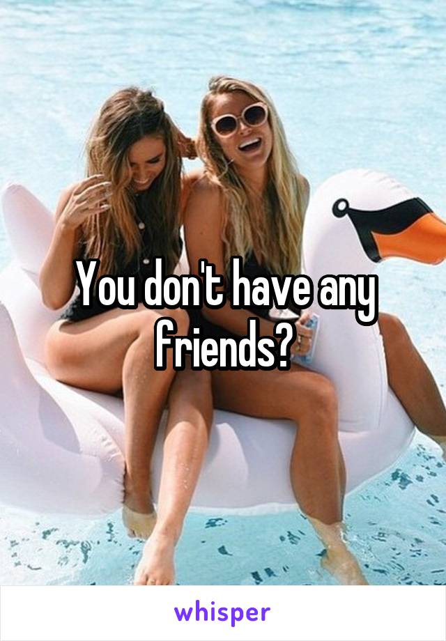 You don't have any friends?