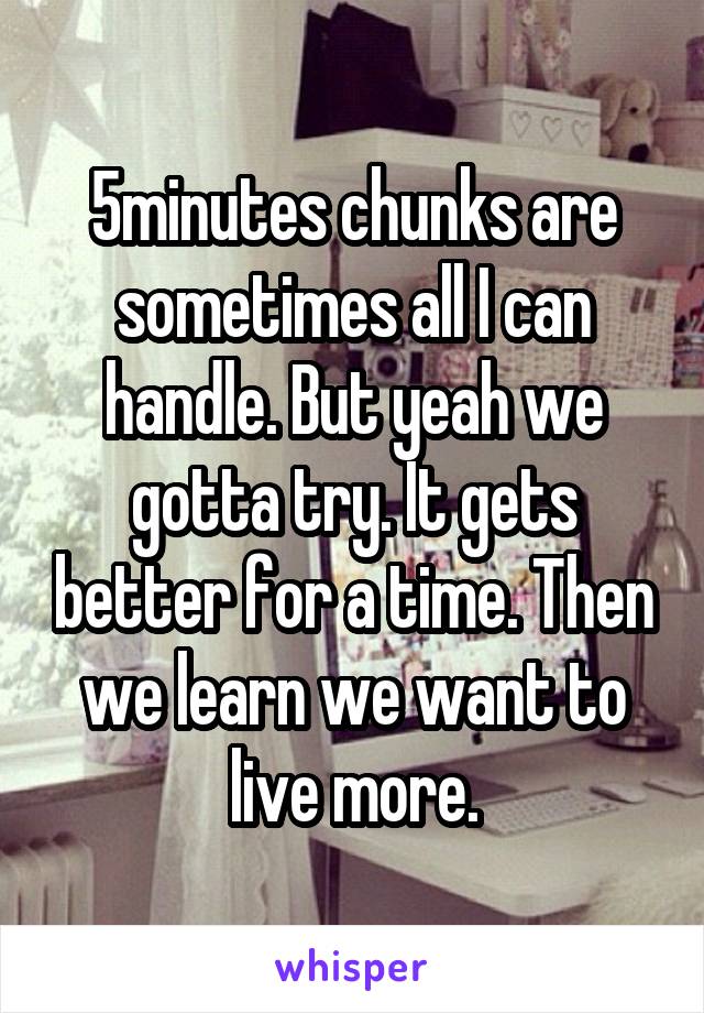 5minutes chunks are sometimes all I can handle. But yeah we gotta try. It gets better for a time. Then we learn we want to live more.