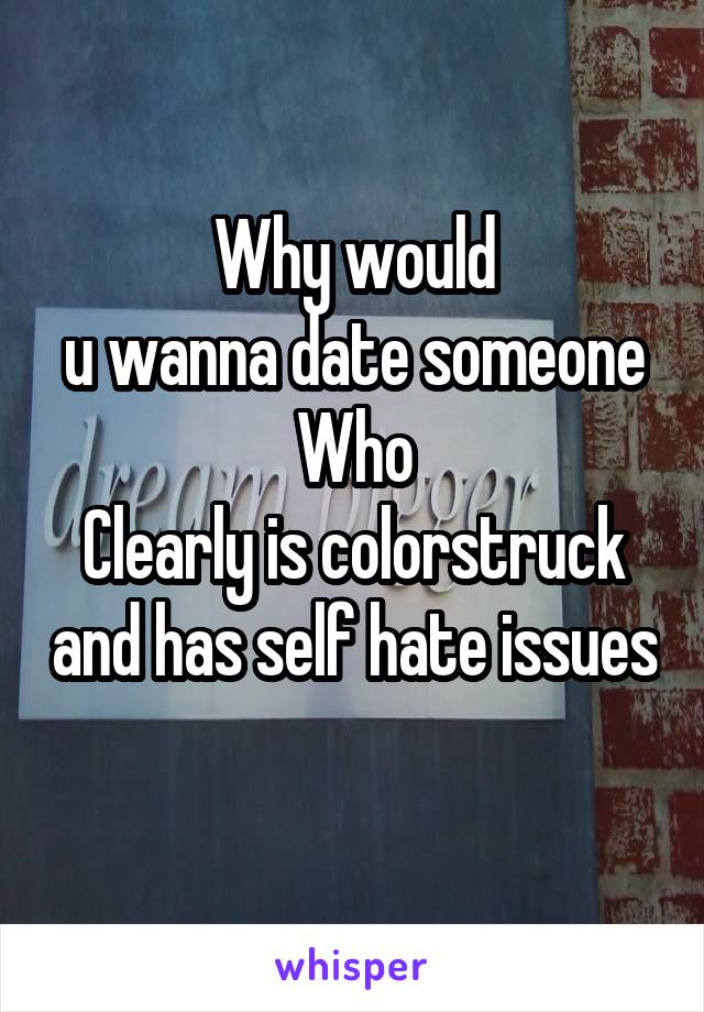 Why would
u wanna date someone
Who
Clearly is colorstruck and has self hate issues 