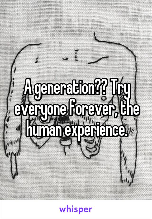 A generation?? Try everyone forever, the human experience.