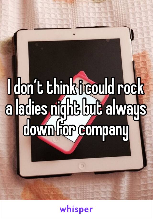 I don’t think i could rock a ladies night but always down for company 