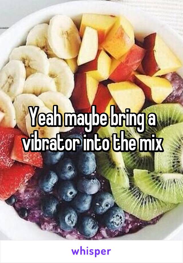 Yeah maybe bring a vibrator into the mix