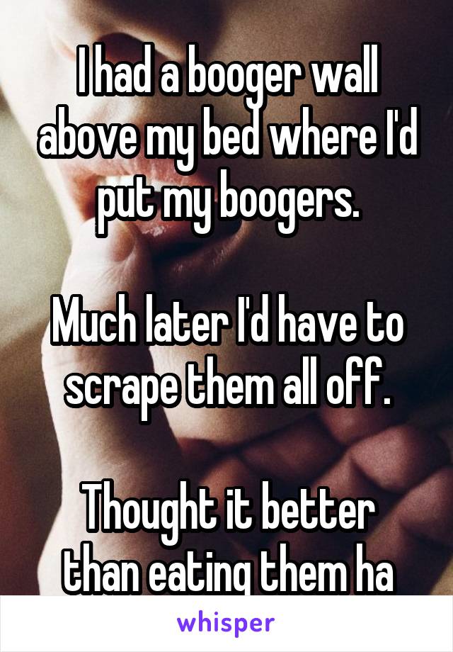 I had a booger wall above my bed where I'd put my boogers.

Much later I'd have to scrape them all off.

Thought it better than eating them ha