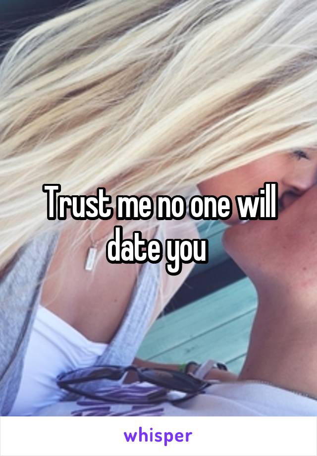 Trust me no one will date you 