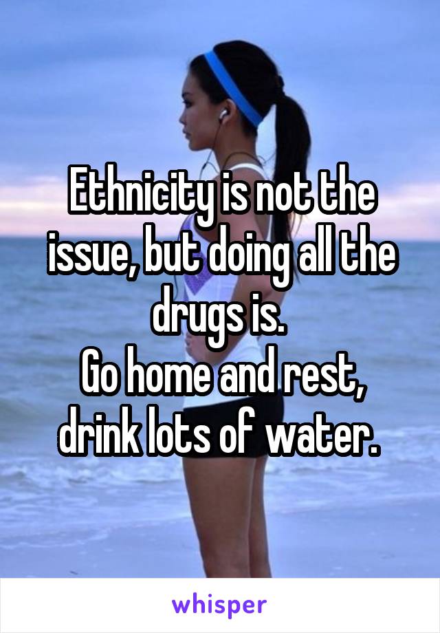 Ethnicity is not the issue, but doing all the drugs is. 
Go home and rest, drink lots of water. 