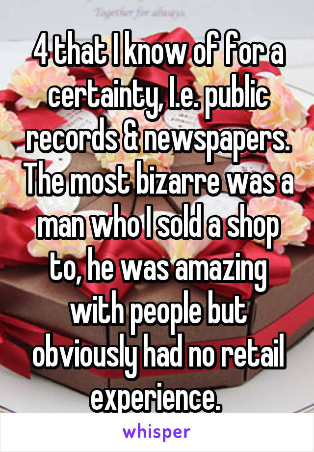 4 that I know of for a certainty, I.e. public records & newspapers. The most bizarre was a man who I sold a shop to, he was amazing with people but obviously had no retail experience. 