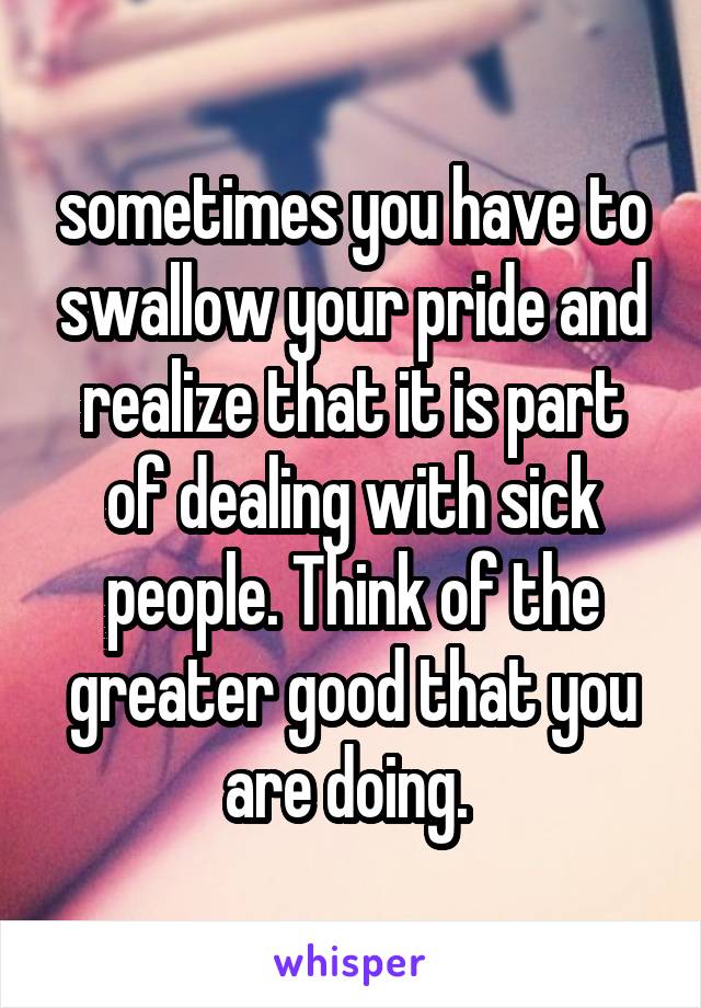 sometimes you have to swallow your pride and realize that it is part of dealing with sick people. Think of the greater good that you are doing. 