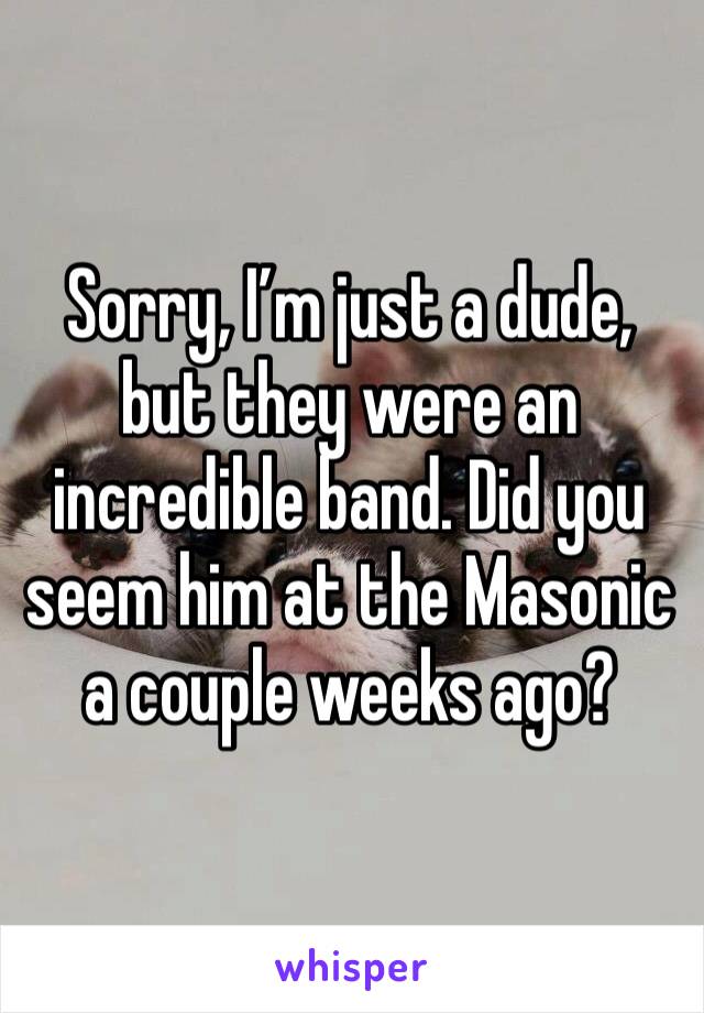 Sorry, I’m just a dude, but they were an incredible band. Did you seem him at the Masonic a couple weeks ago?