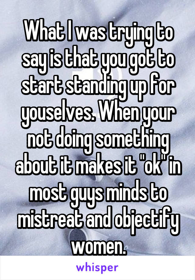 What I was trying to say is that you got to start standing up for youselves. When your not doing something about it makes it "ok" in most guys minds to mistreat and objectify women.