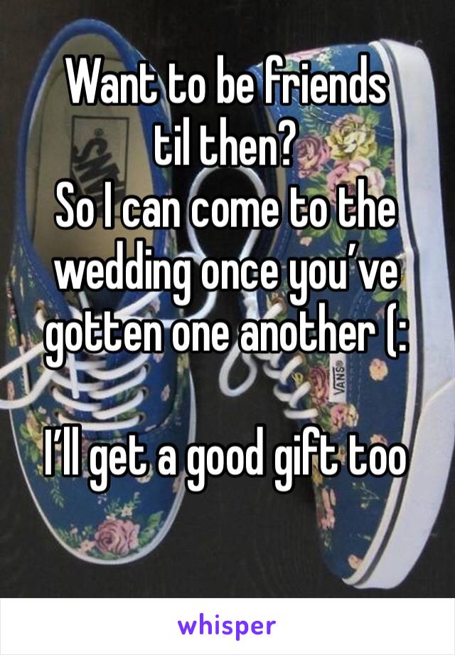 Want to be friends til then? 
So I can come to the wedding once you’ve gotten one another (:

I’ll get a good gift too