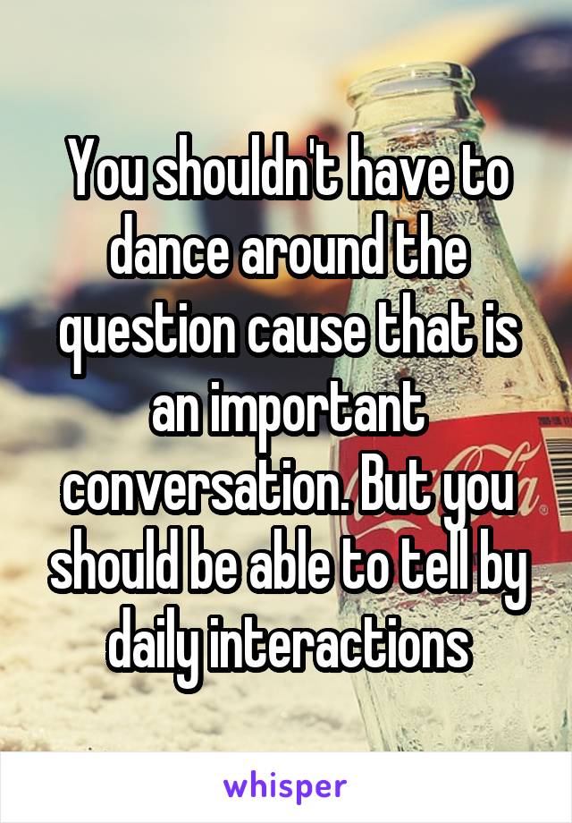 You shouldn't have to dance around the question cause that is an important conversation. But you should be able to tell by daily interactions