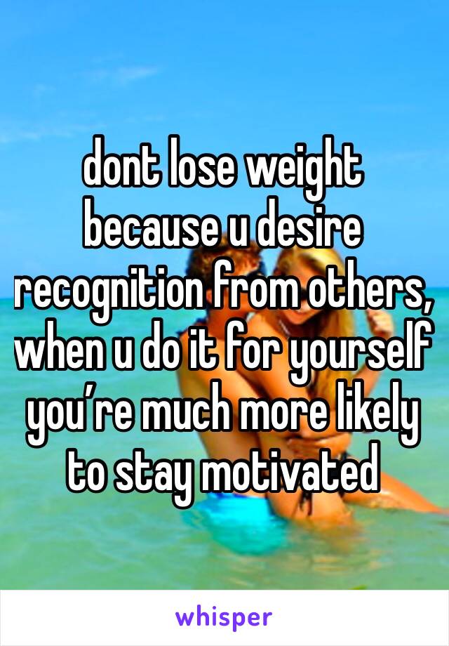 dont lose weight because u desire recognition from others, when u do it for yourself you’re much more likely to stay motivated 