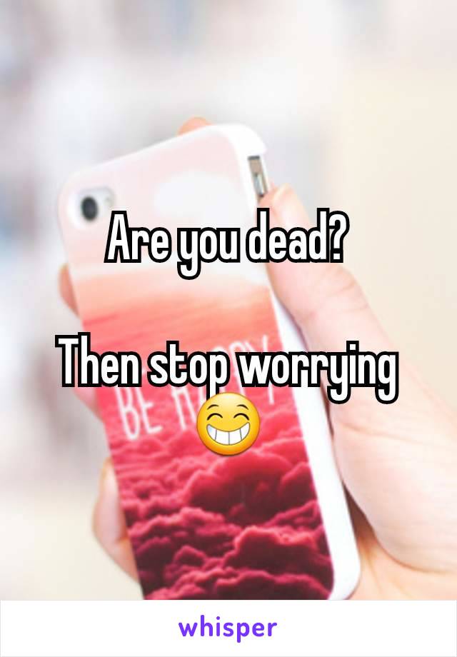 Are you dead?

Then stop worrying 😁