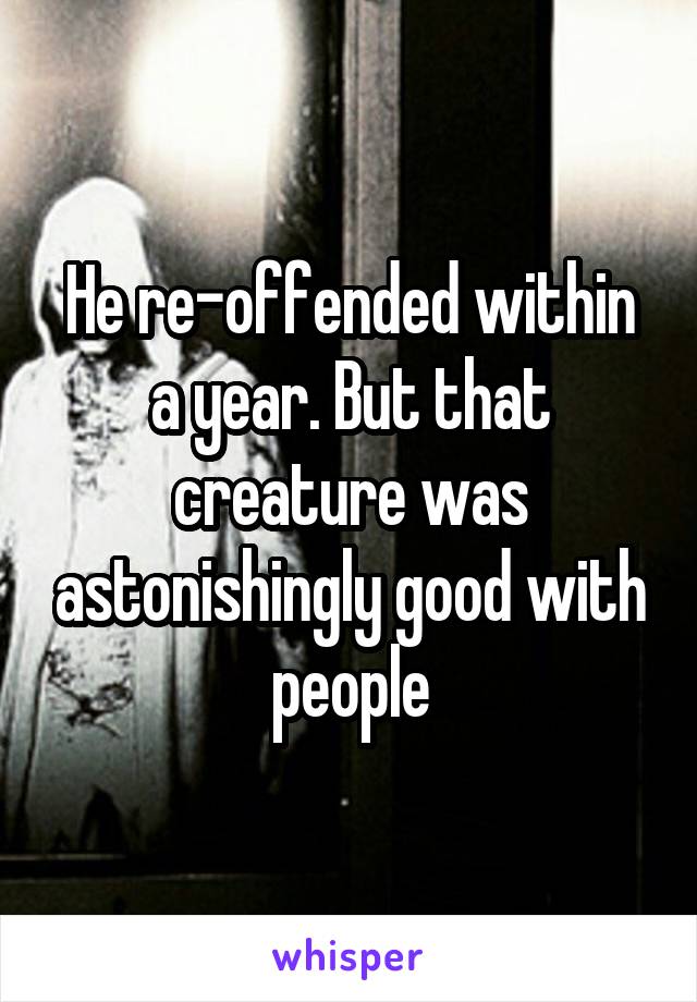 He re-offended within a year. But that creature was astonishingly good with people