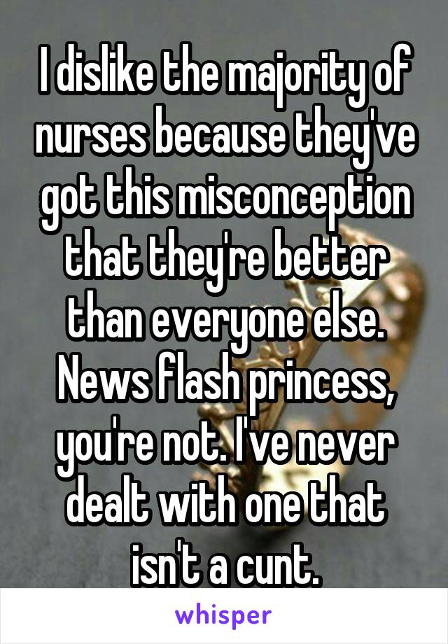 I dislike the majority of nurses because they've got this misconception that they're better than everyone else. News flash princess, you're not. I've never dealt with one that isn't a cunt.