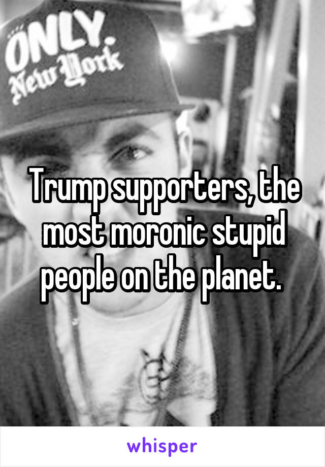 Trump supporters, the most moronic stupid people on the planet. 