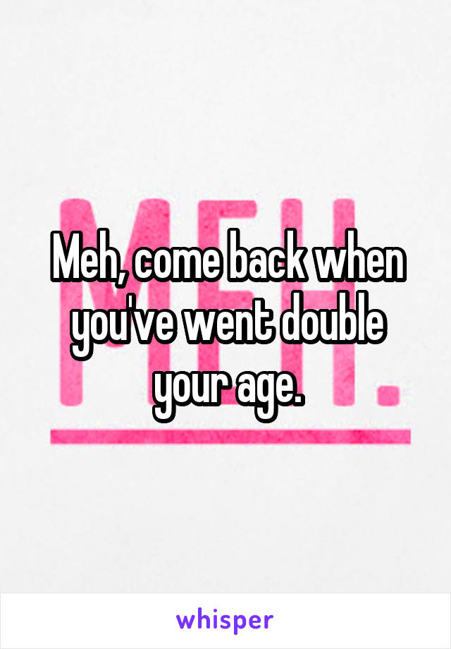 Meh, come back when you've went double your age.