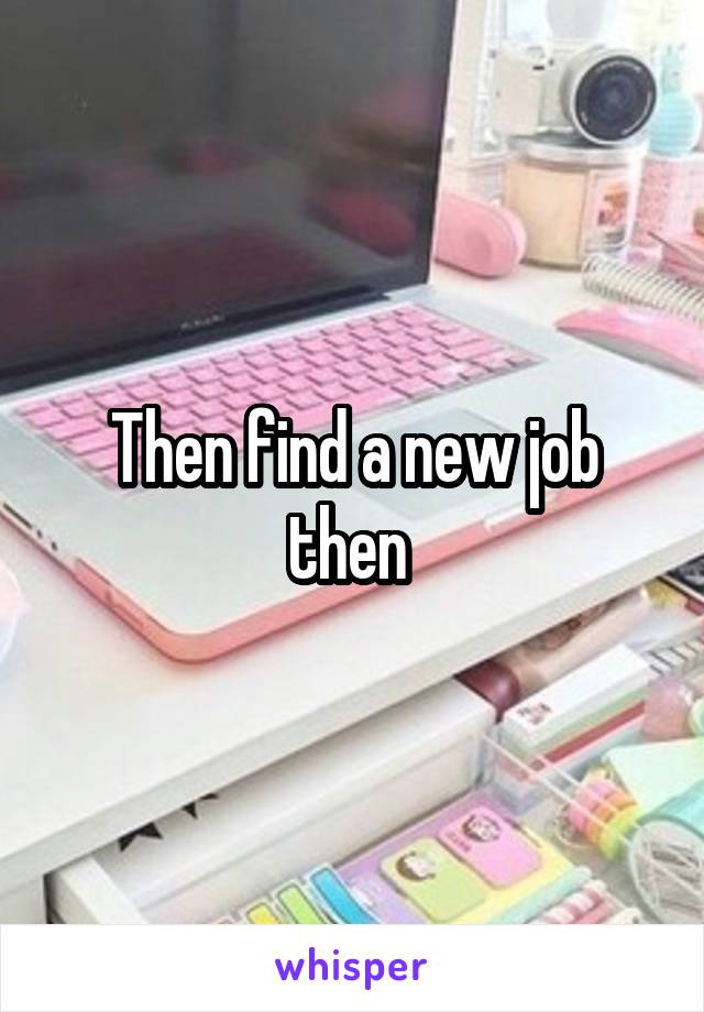 Then find a new job then 