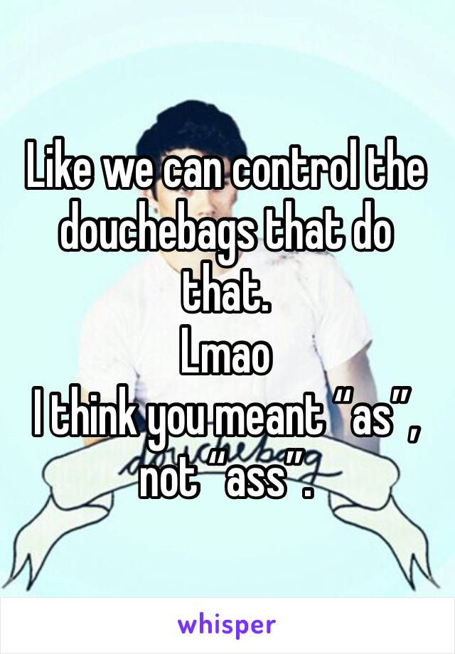 Like we can control the douchebags that do that.
Lmao
I think you meant “as”, not “ass”. 