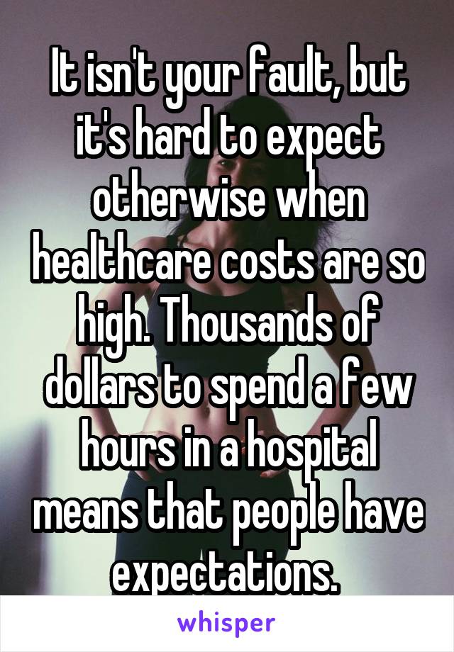 It isn't your fault, but it's hard to expect otherwise when healthcare costs are so high. Thousands of dollars to spend a few hours in a hospital means that people have expectations. 