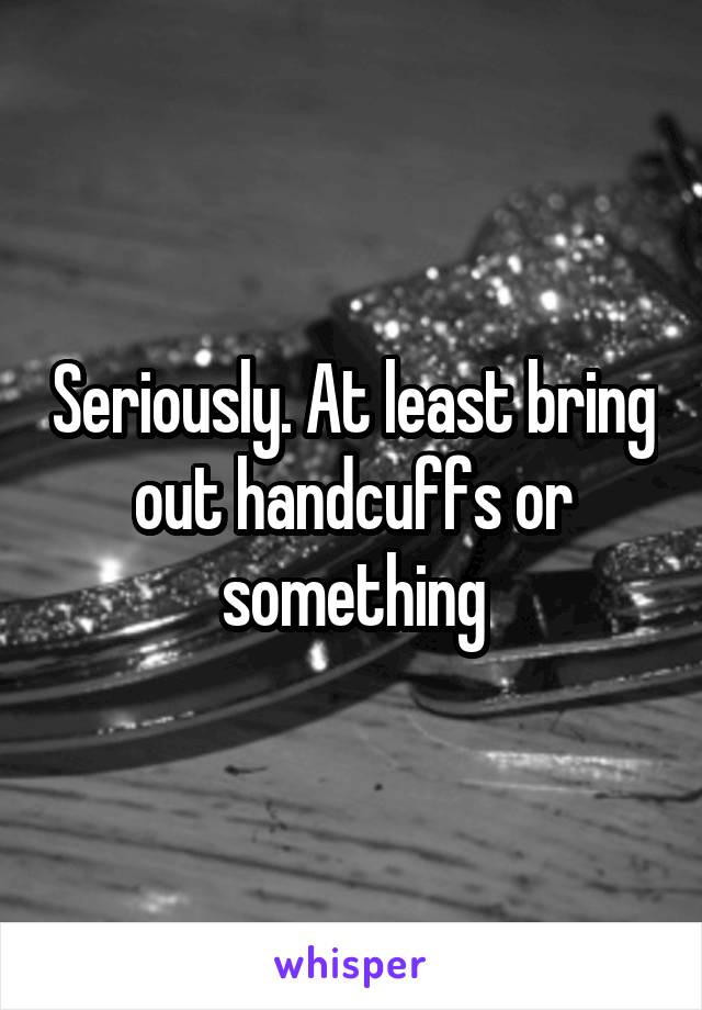 Seriously. At least bring out handcuffs or something