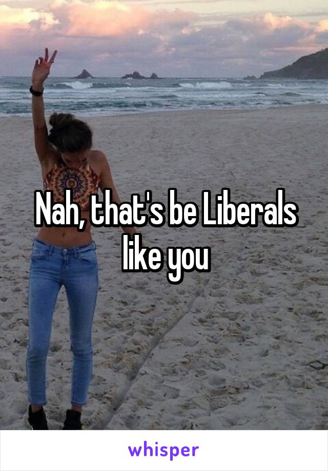 Nah, that's be Liberals like you