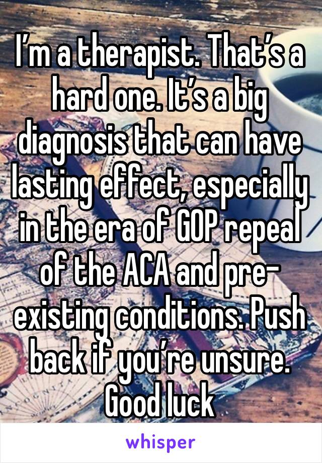 I’m a therapist. That’s a hard one. It’s a big diagnosis that can have lasting effect, especially in the era of GOP repeal of the ACA and pre-existing conditions. Push back if you’re unsure. Good luck