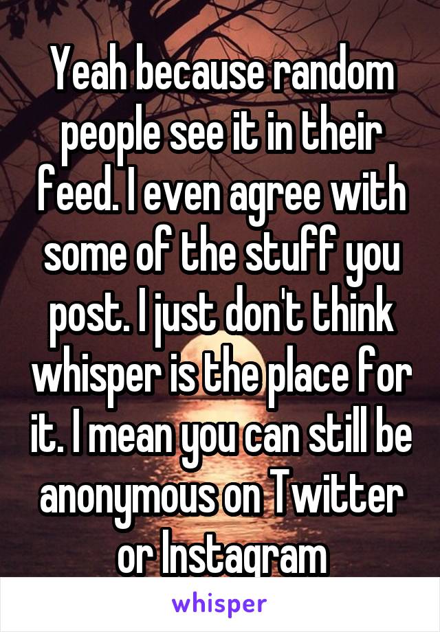 Yeah because random people see it in their feed. I even agree with some of the stuff you post. I just don't think whisper is the place for it. I mean you can still be anonymous on Twitter or Instagram