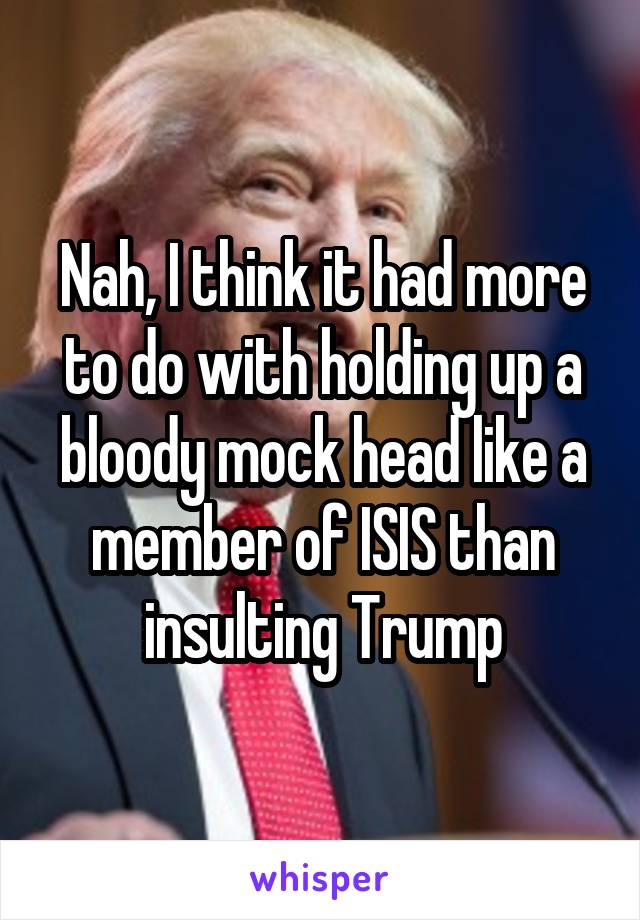 Nah, I think it had more to do with holding up a bloody mock head like a member of ISIS than insulting Trump