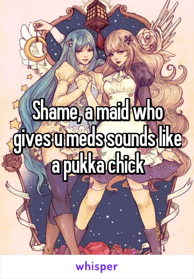 Shame, a maid who gives u meds sounds like a pukka chick