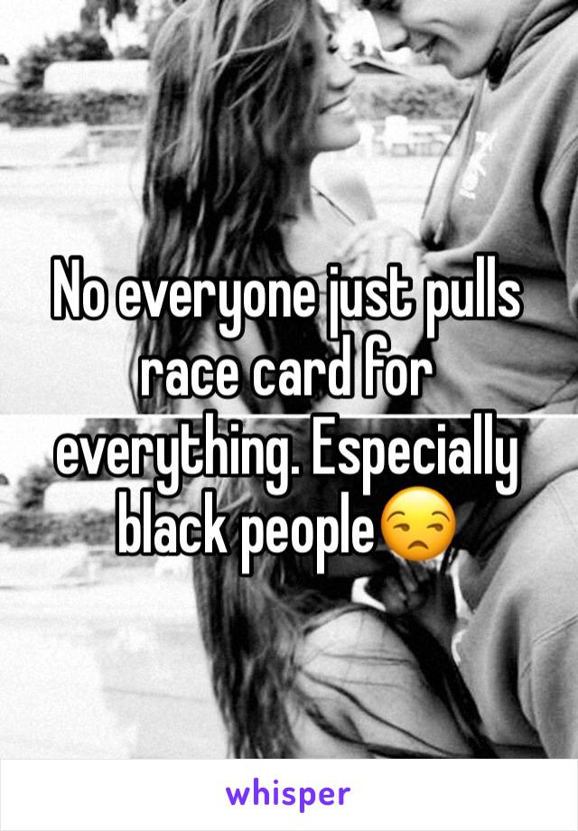 No everyone just pulls race card for everything. Especially black people😒