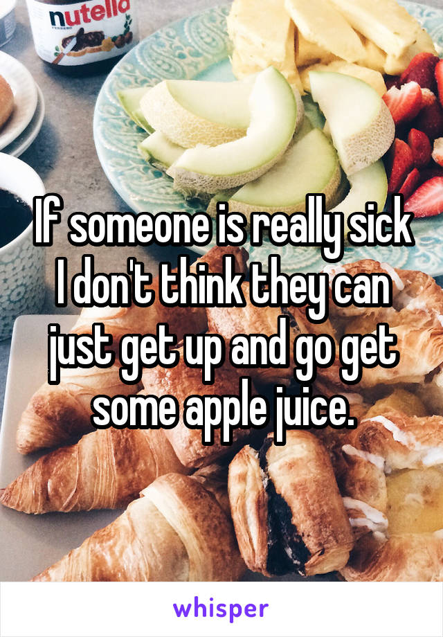 If someone is really sick I don't think they can just get up and go get some apple juice.