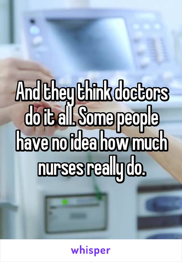 And they think doctors do it all. Some people have no idea how much nurses really do.