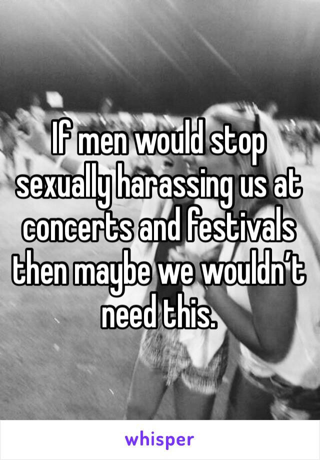 If men would stop sexually harassing us at concerts and festivals then maybe we wouldn’t need this.