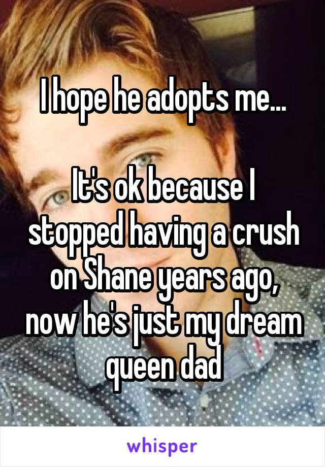 I hope he adopts me...

It's ok because I stopped having a crush on Shane years ago, now he's just my dream queen dad