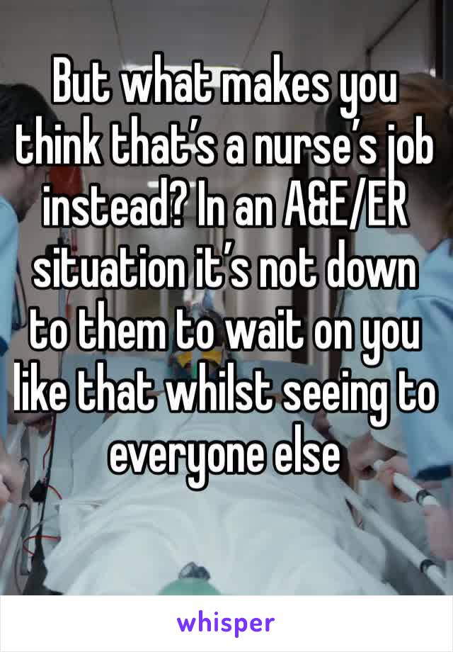 But what makes you think that’s a nurse’s job instead? In an A&E/ER situation it’s not down to them to wait on you like that whilst seeing to everyone else