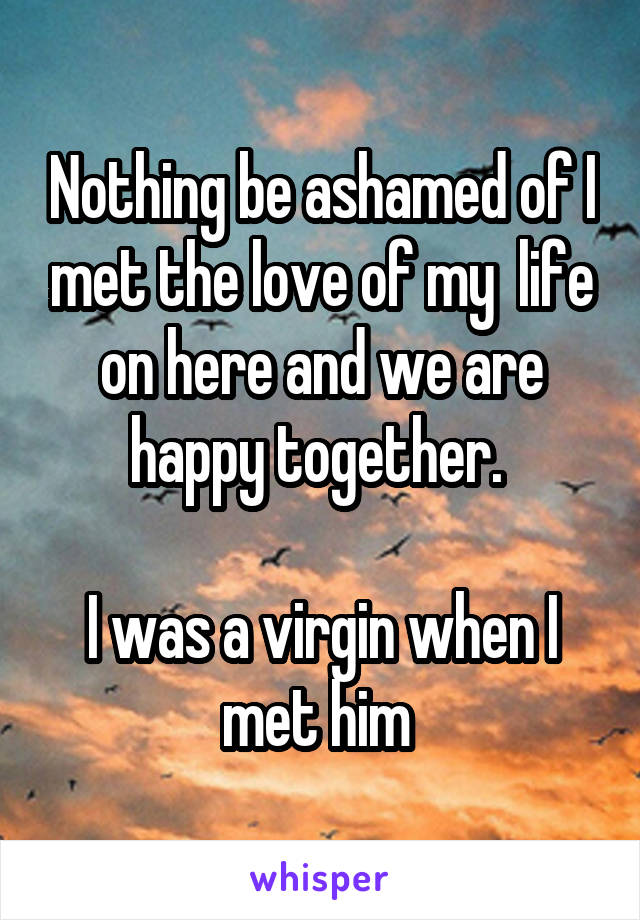 Nothing be ashamed of I met the love of my  life on here and we are happy together. 

I was a virgin when I met him 